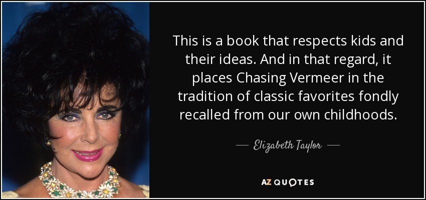 This is a book that respects kids and their ideas. And in that regard, it places Chasing Vermeer in the tradition of classic favorites fondly recalled from our own childhoods. - Elizabeth Taylor