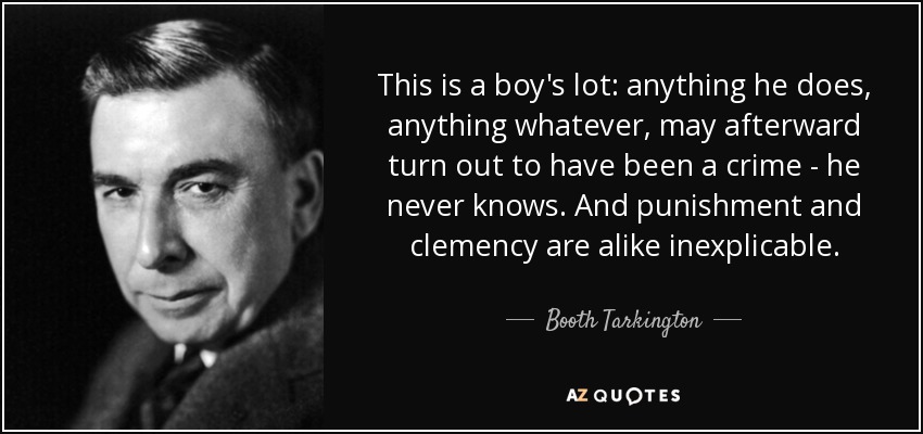 This is a boy's lot: anything he does, anything whatever, may afterward turn out to have been a crime - he never knows. And punishment and clemency are alike inexplicable. - Booth Tarkington