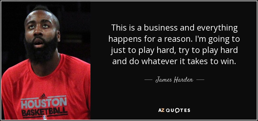 This is a business and everything happens for a reason. I'm going to just to play hard, try to play hard and do whatever it takes to win. - James Harden