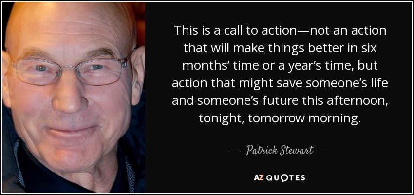 This is a call to action—not an action that will make things better in six months’ time or a year’s time, but action that might save someone’s life and someone’s future this afternoon, tonight, tomorrow morning. - Patrick Stewart
