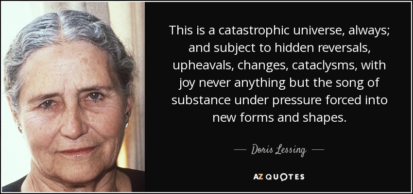 This is a catastrophic universe, always; and subject to hidden reversals, upheavals, changes, cataclysms, with joy never anything but the song of substance under pressure forced into new forms and shapes. - Doris Lessing