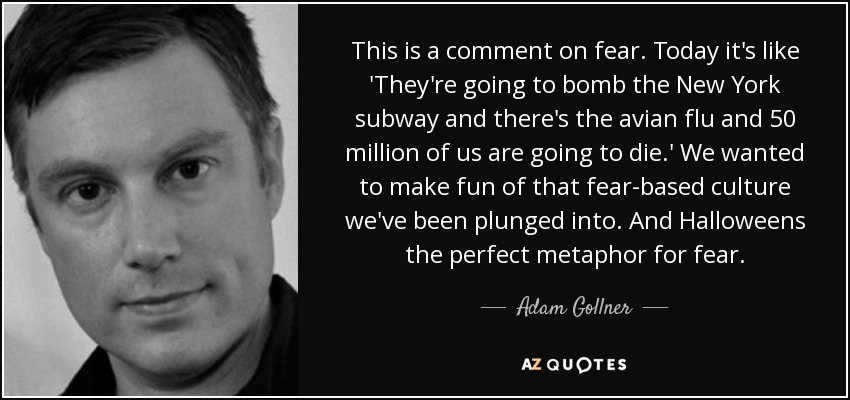 This is a comment on fear. Today it's like 'They're going to bomb the New York subway and there's the avian flu and 50 million of us are going to die.' We wanted to make fun of that fear-based culture we've been plunged into. And Halloweens the perfect metaphor for fear. - Adam Gollner