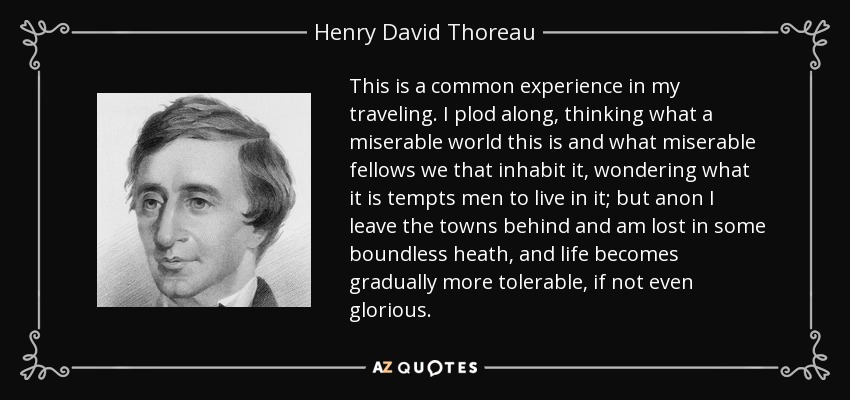 This is a common experience in my traveling. I plod along, thinking what a miserable world this is and what miserable fellows we that inhabit it, wondering what it is tempts men to live in it; but anon I leave the towns behind and am lost in some boundless heath, and life becomes gradually more tolerable, if not even glorious. - Henry David Thoreau