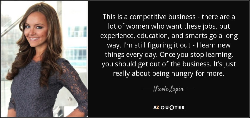 This is a competitive business - there are a lot of women who want these jobs, but experience, education, and smarts go a long way. I'm still figuring it out - I learn new things every day. Once you stop learning, you should get out of the business. It's just really about being hungry for more. - Nicole Lapin