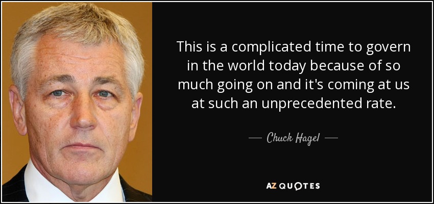 This is a complicated time to govern in the world today because of so much going on and it's coming at us at such an unprecedented rate. - Chuck Hagel