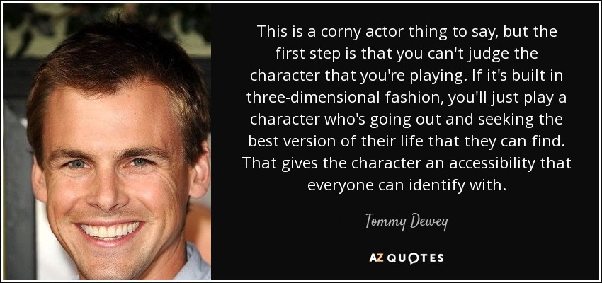 This is a corny actor thing to say, but the first step is that you can't judge the character that you're playing. If it's built in three-dimensional fashion, you'll just play a character who's going out and seeking the best version of their life that they can find. That gives the character an accessibility that everyone can identify with. - Tommy Dewey