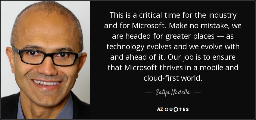 This is a critical time for the industry and for Microsoft. Make no mistake, we are headed for greater places — as technology evolves and we evolve with and ahead of it. Our job is to ensure that Microsoft thrives in a mobile and cloud-first world. - Satya Nadella