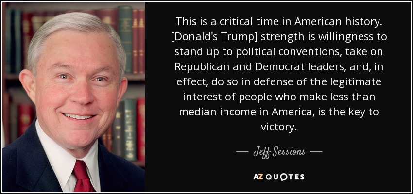 This is a critical time in American history. [Donald's Trump] strength is willingness to stand up to political conventions, take on Republican and Democrat leaders, and, in effect, do so in defense of the legitimate interest of people who make less than median income in America, is the key to victory. - Jeff Sessions