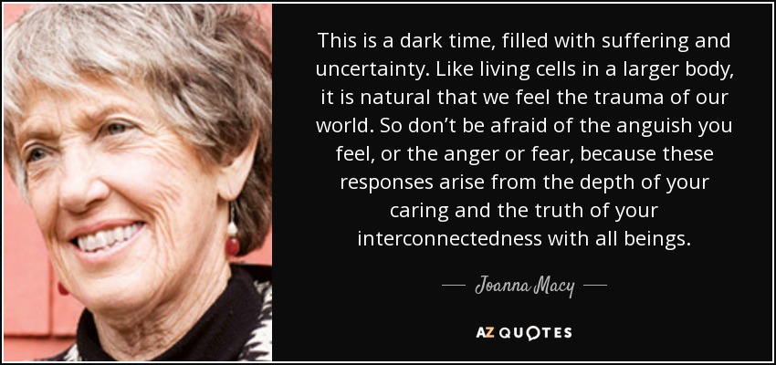This is a dark time, filled with suffering and uncertainty. Like living cells in a larger body, it is natural that we feel the trauma of our world. So don’t be afraid of the anguish you feel, or the anger or fear, because these responses arise from the depth of your caring and the truth of your interconnectedness with all beings. - Joanna Macy