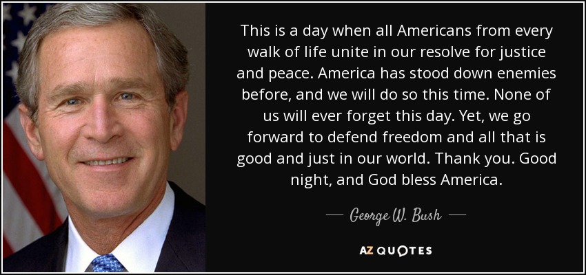 This is a day when all Americans from every walk of life unite in our resolve for justice and peace. America has stood down enemies before, and we will do so this time. None of us will ever forget this day. Yet, we go forward to defend freedom and all that is good and just in our world. Thank you. Good night, and God bless America. - George W. Bush