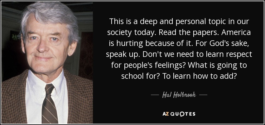 This is a deep and personal topic in our society today. Read the papers. America is hurting because of it. For God's sake, speak up. Don't we need to learn respect for people's feelings? What is going to school for? To learn how to add? - Hal Holbrook