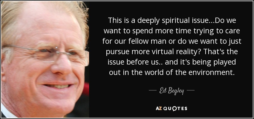 This is a deeply spiritual issue...Do we want to spend more time trying to care for our fellow man or do we want to just pursue more virtual reality? That's the issue before us.. and it's being played out in the world of the environment. - Ed Begley, Jr.