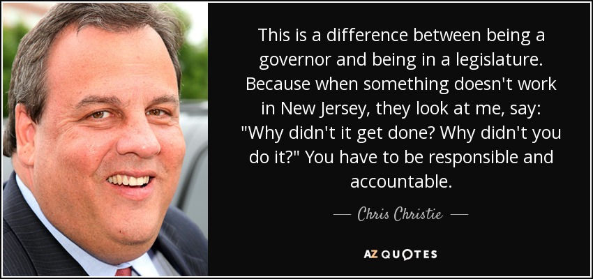 This is a difference between being a governor and being in a legislature. Because when something doesn't work in New Jersey, they look at me, say: 