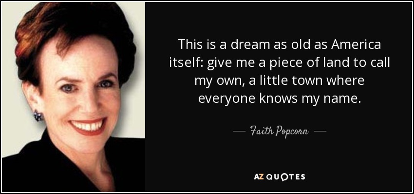 This is a dream as old as America itself: give me a piece of land to call my own, a little town where everyone knows my name. - Faith Popcorn