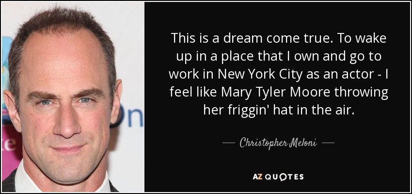 This is a dream come true. To wake up in a place that I own and go to work in New York City as an actor - I feel like Mary Tyler Moore throwing her friggin' hat in the air. - Christopher Meloni