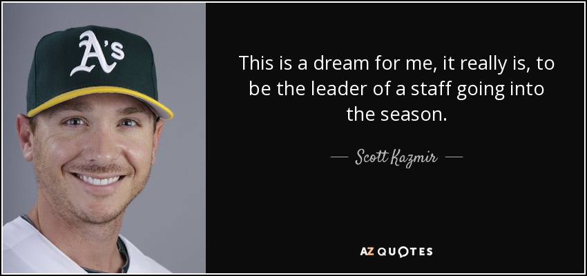 This is a dream for me, it really is, to be the leader of a staff going into the season. - Scott Kazmir