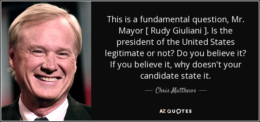 This is a fundamental question, Mr. Mayor [ Rudy Giuliani ]. Is the president of the United States legitimate or not? Do you believe it? If you believe it, why doesn't your candidate state it. - Chris Matthews