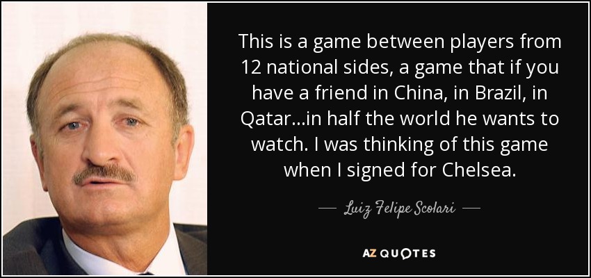 This is a game between players from 12 national sides, a game that if you have a friend in China, in Brazil, in Qatar...in half the world he wants to watch. I was thinking of this game when I signed for Chelsea. - Luiz Felipe Scolari