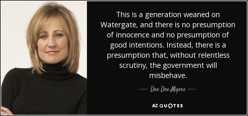 This is a generation weaned on Watergate, and there is no presumption of innocence and no presumption of good intentions. Instead, there is a presumption that, without relentless scrutiny, the government will misbehave. - Dee Dee Myers