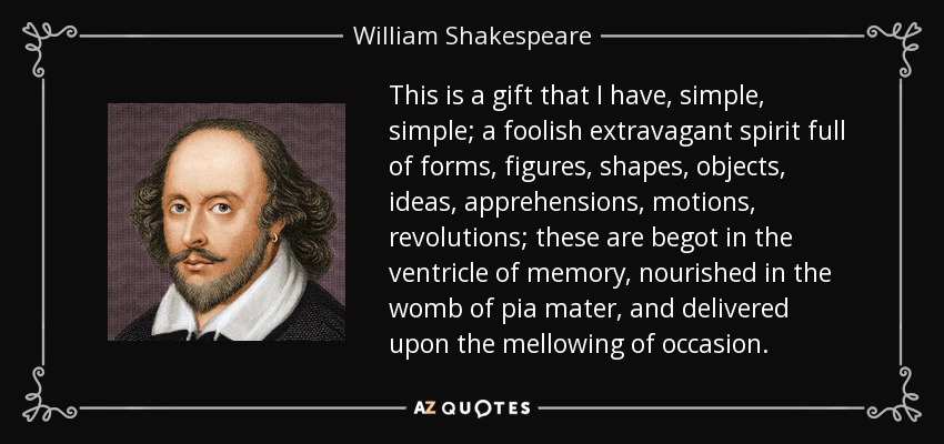 This is a gift that I have, simple, simple; a foolish extravagant spirit full of forms, figures, shapes, objects, ideas, apprehensions, motions, revolutions; these are begot in the ventricle of memory, nourished in the womb of pia mater, and delivered upon the mellowing of occasion. - William Shakespeare