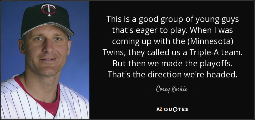 This is a good group of young guys that's eager to play. When I was coming up with the (Minnesota) Twins, they called us a Triple-A team. But then we made the playoffs. That's the direction we're headed. - Corey Koskie