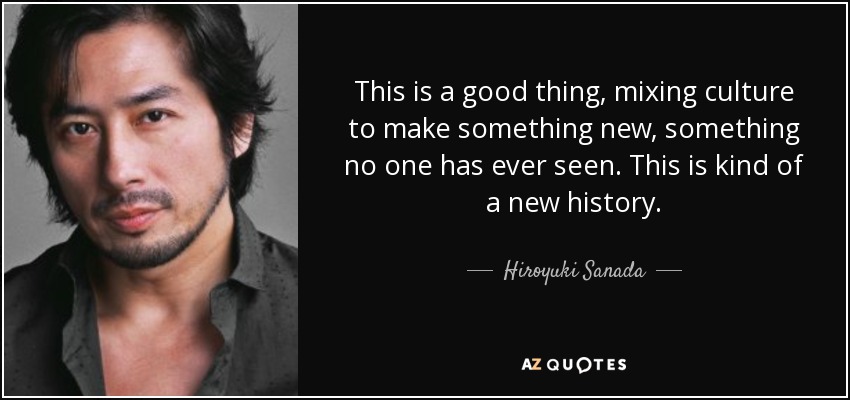 This is a good thing, mixing culture to make something new, something no one has ever seen. This is kind of a new history. - Hiroyuki Sanada