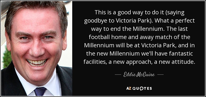 This is a good way to do it (saying goodbye to Victoria Park). What a perfect way to end the Millennium. The last football home and away match of the Millennium will be at Victoria Park, and in the new Millennium we'll have fantastic facilities, a new approach, a new attitude. - Eddie McGuire