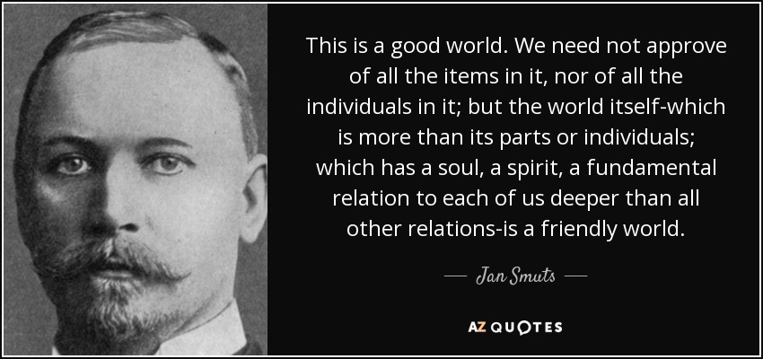 This is a good world. We need not approve of all the items in it, nor of all the individuals in it; but the world itself-which is more than its parts or individuals; which has a soul, a spirit, a fundamental relation to each of us deeper than all other relations-is a friendly world. - Jan Smuts