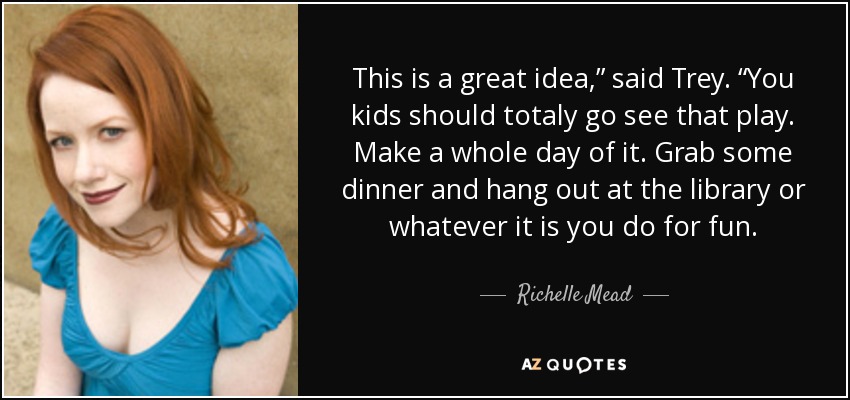 This is a great idea,” said Trey. “You kids should totaly go see that play. Make a whole day of it. Grab some dinner and hang out at the library or whatever it is you do for fun. - Richelle Mead