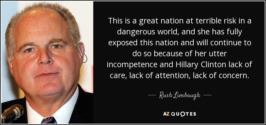This is a great nation at terrible risk in a dangerous world, and she has fully exposed this nation and will continue to do so because of her utter incompetence and Hillary Clinton lack of care, lack of attention, lack of concern. - Rush Limbaugh