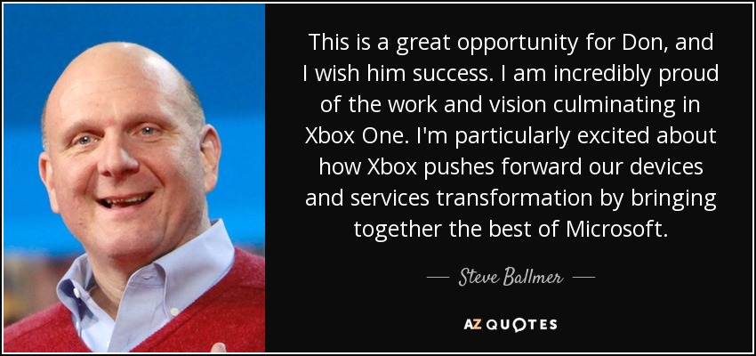 This is a great opportunity for Don, and I wish him success. I am incredibly proud of the work and vision culminating in Xbox One. I'm particularly excited about how Xbox pushes forward our devices and services transformation by bringing together the best of Microsoft. - Steve Ballmer