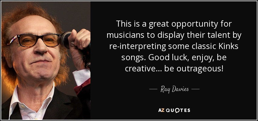 This is a great opportunity for musicians to display their talent by re-interpreting some classic Kinks songs. Good luck, enjoy, be creative... be outrageous! - Ray Davies