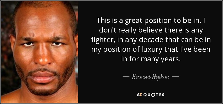 This is a great position to be in. I don't really believe there is any fighter, in any decade that can be in my position of luxury that I've been in for many years. - Bernard Hopkins