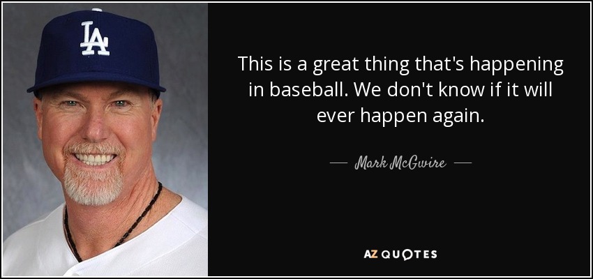 This is a great thing that's happening in baseball. We don't know if it will ever happen again. - Mark McGwire