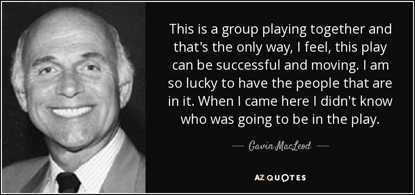 This is a group playing together and that's the only way, I feel, this play can be successful and moving. I am so lucky to have the people that are in it. When I came here I didn't know who was going to be in the play. - Gavin MacLeod