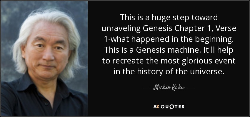 This is a huge step toward unraveling Genesis Chapter 1, Verse 1-what happened in the beginning. This is a Genesis machine. It'll help to recreate the most glorious event in the history of the universe. - Michio Kaku