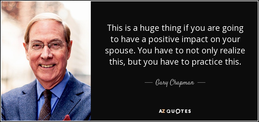This is a huge thing if you are going to have a positive impact on your spouse. You have to not only realize this, but you have to practice this. - Gary Chapman