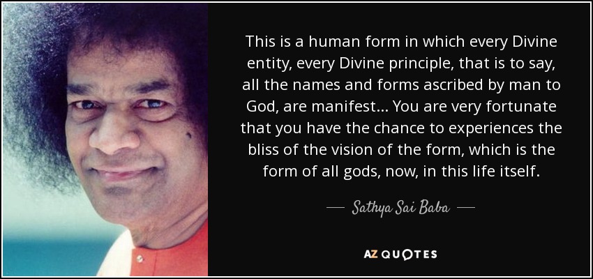 This is a human form in which every Divine entity, every Divine principle, that is to say, all the names and forms ascribed by man to God, are manifest... You are very fortunate that you have the chance to experiences the bliss of the vision of the form, which is the form of all gods, now, in this life itself. - Sathya Sai Baba