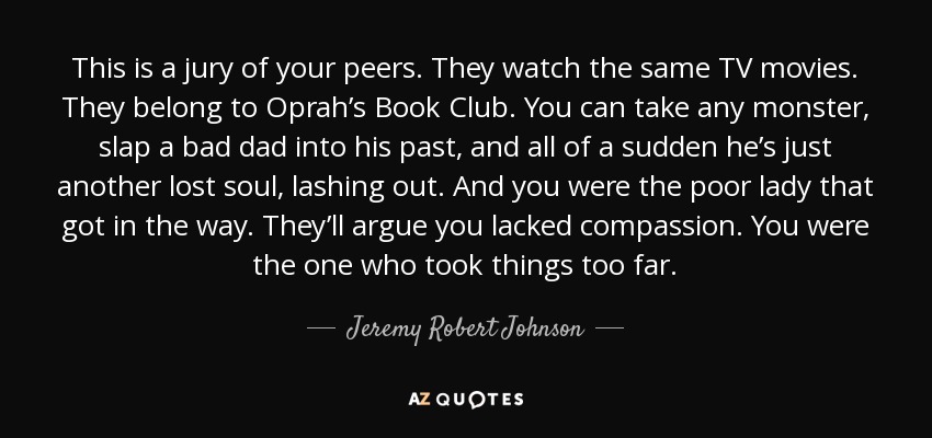 This is a jury of your peers. They watch the same TV movies. They belong to Oprah’s Book Club. You can take any monster, slap a bad dad into his past, and all of a sudden he’s just another lost soul, lashing out. And you were the poor lady that got in the way. They’ll argue you lacked compassion. You were the one who took things too far. - Jeremy Robert Johnson