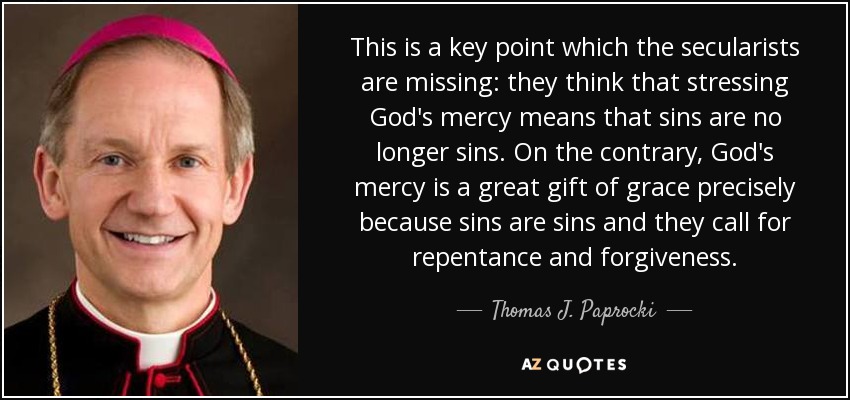 This is a key point which the secularists are missing: they think that stressing God's mercy means that sins are no longer sins. On the contrary, God's mercy is a great gift of grace precisely because sins are sins and they call for repentance and forgiveness. - Thomas J. Paprocki