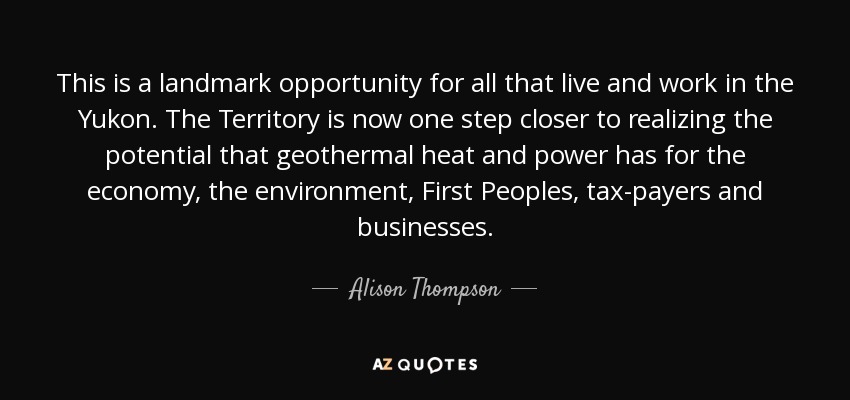 This is a landmark opportunity for all that live and work in the Yukon. The Territory is now one step closer to realizing the potential that geothermal heat and power has for the economy, the environment, First Peoples, tax-payers and businesses. - Alison Thompson