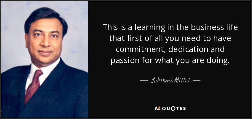 This is a learning in the business life that first of all you need to have commitment, dedication and passion for what you are doing. - Lakshmi Mittal