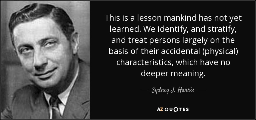 This is a lesson mankind has not yet learned. We identify, and stratify, and treat persons largely on the basis of their accidental (physical) characteristics, which have no deeper meaning. - Sydney J. Harris