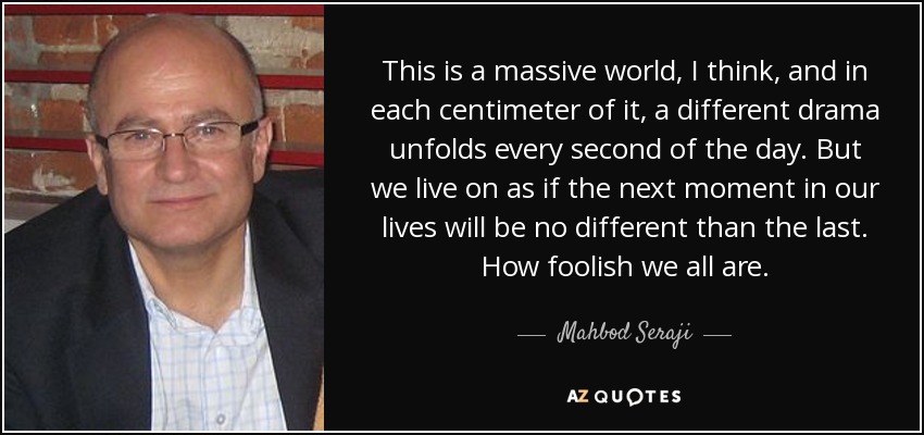 This is a massive world, I think, and in each centimeter of it, a different drama unfolds every second of the day. But we live on as if the next moment in our lives will be no different than the last. How foolish we all are. - Mahbod Seraji