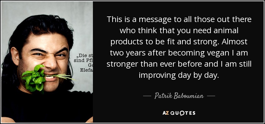 This is a message to all those out there who think that you need animal products to be fit and strong. Almost two years after becoming vegan I am stronger than ever before and I am still improving day by day. - Patrik Baboumian