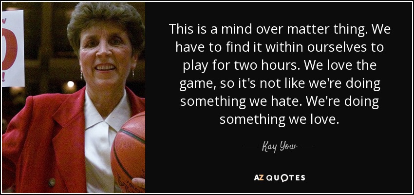This is a mind over matter thing. We have to find it within ourselves to play for two hours. We love the game, so it's not like we're doing something we hate. We're doing something we love. - Kay Yow