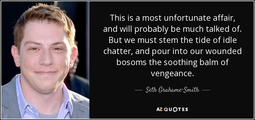 This is a most unfortunate affair, and will probably be much talked of. But we must stem the tide of idle chatter, and pour into our wounded bosoms the soothing balm of vengeance. - Seth Grahame-Smith