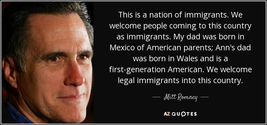 This is a nation of immigrants. We welcome people coming to this country as immigrants. My dad was born in Mexico of American parents; Ann's dad was born in Wales and is a first-generation American. We welcome legal immigrants into this country. - Mitt Romney