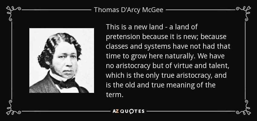 This is a new land - a land of pretension because it is new; because classes and systems have not had that time to grow here naturally. We have no aristocracy but of virtue and talent, which is the only true aristocracy, and is the old and true meaning of the term. - Thomas D'Arcy McGee