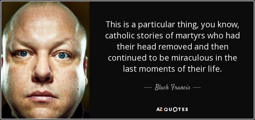 This is a particular thing, you know, catholic stories of martyrs who had their head removed and then continued to be miraculous in the last moments of their life. - Black Francis